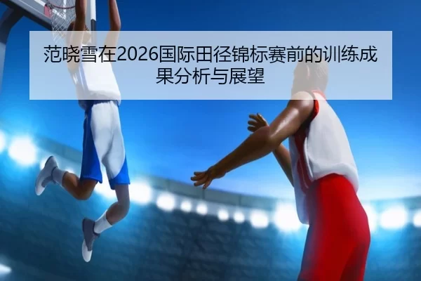 范晓雪在2026国际田径锦标赛前的训练成果分析与展望
